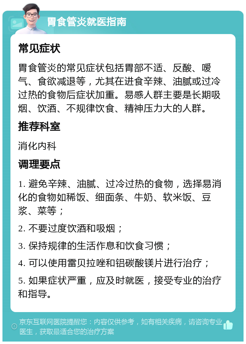 胃食管炎就医指南 常见症状 胃食管炎的常见症状包括胃部不适、反酸、嗳气、食欲减退等，尤其在进食辛辣、油腻或过冷过热的食物后症状加重。易感人群主要是长期吸烟、饮酒、不规律饮食、精神压力大的人群。 推荐科室 消化内科 调理要点 1. 避免辛辣、油腻、过冷过热的食物，选择易消化的食物如稀饭、细面条、牛奶、软米饭、豆浆、菜等； 2. 不要过度饮酒和吸烟； 3. 保持规律的生活作息和饮食习惯； 4. 可以使用雷贝拉唑和铝碳酸镁片进行治疗； 5. 如果症状严重，应及时就医，接受专业的治疗和指导。