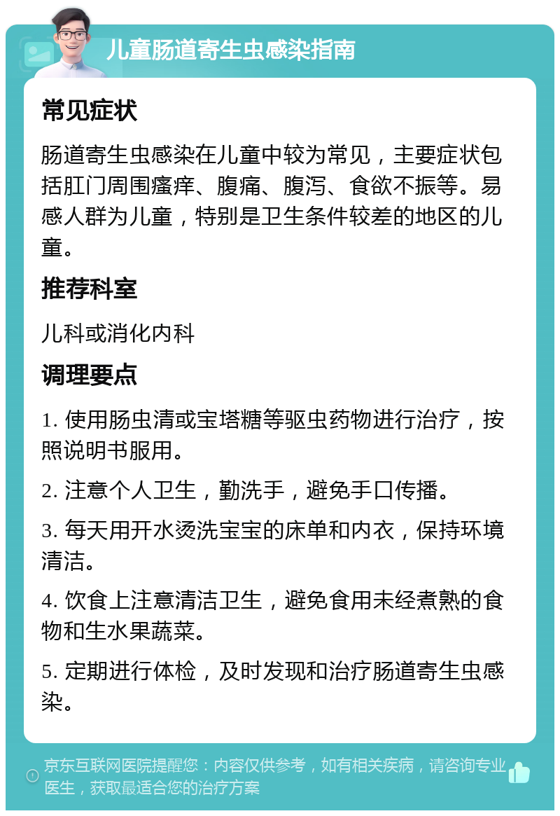 儿童肠道寄生虫感染指南 常见症状 肠道寄生虫感染在儿童中较为常见，主要症状包括肛门周围瘙痒、腹痛、腹泻、食欲不振等。易感人群为儿童，特别是卫生条件较差的地区的儿童。 推荐科室 儿科或消化内科 调理要点 1. 使用肠虫清或宝塔糖等驱虫药物进行治疗，按照说明书服用。 2. 注意个人卫生，勤洗手，避免手口传播。 3. 每天用开水烫洗宝宝的床单和内衣，保持环境清洁。 4. 饮食上注意清洁卫生，避免食用未经煮熟的食物和生水果蔬菜。 5. 定期进行体检，及时发现和治疗肠道寄生虫感染。