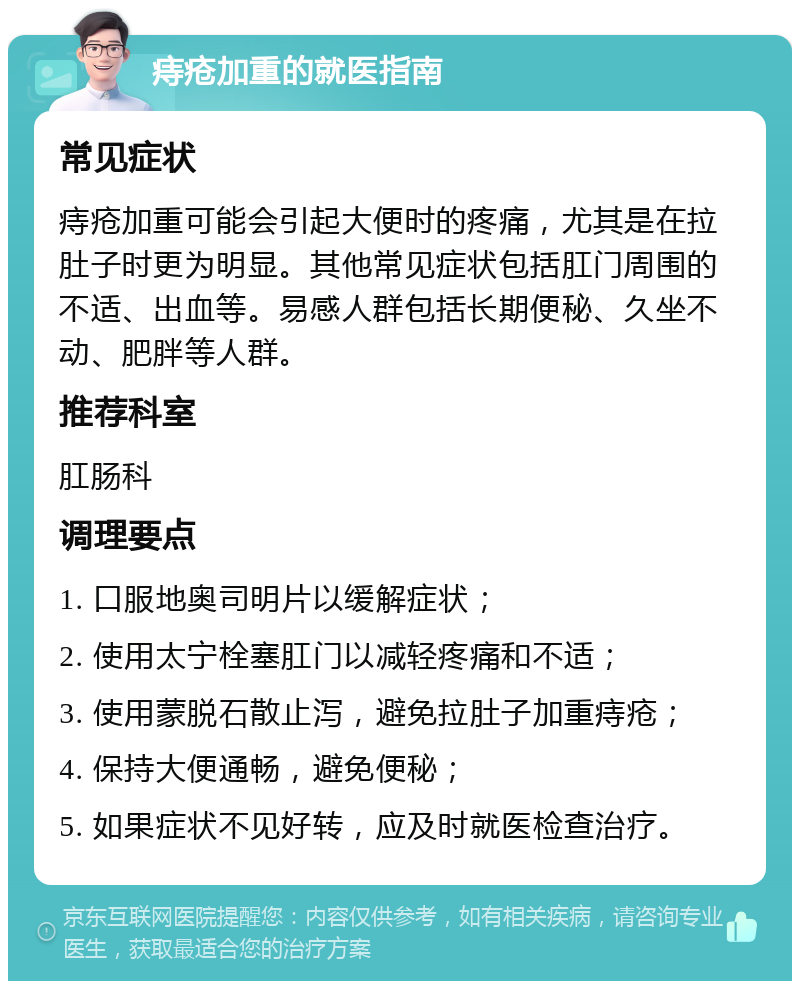 痔疮加重的就医指南 常见症状 痔疮加重可能会引起大便时的疼痛，尤其是在拉肚子时更为明显。其他常见症状包括肛门周围的不适、出血等。易感人群包括长期便秘、久坐不动、肥胖等人群。 推荐科室 肛肠科 调理要点 1. 口服地奥司明片以缓解症状； 2. 使用太宁栓塞肛门以减轻疼痛和不适； 3. 使用蒙脱石散止泻，避免拉肚子加重痔疮； 4. 保持大便通畅，避免便秘； 5. 如果症状不见好转，应及时就医检查治疗。