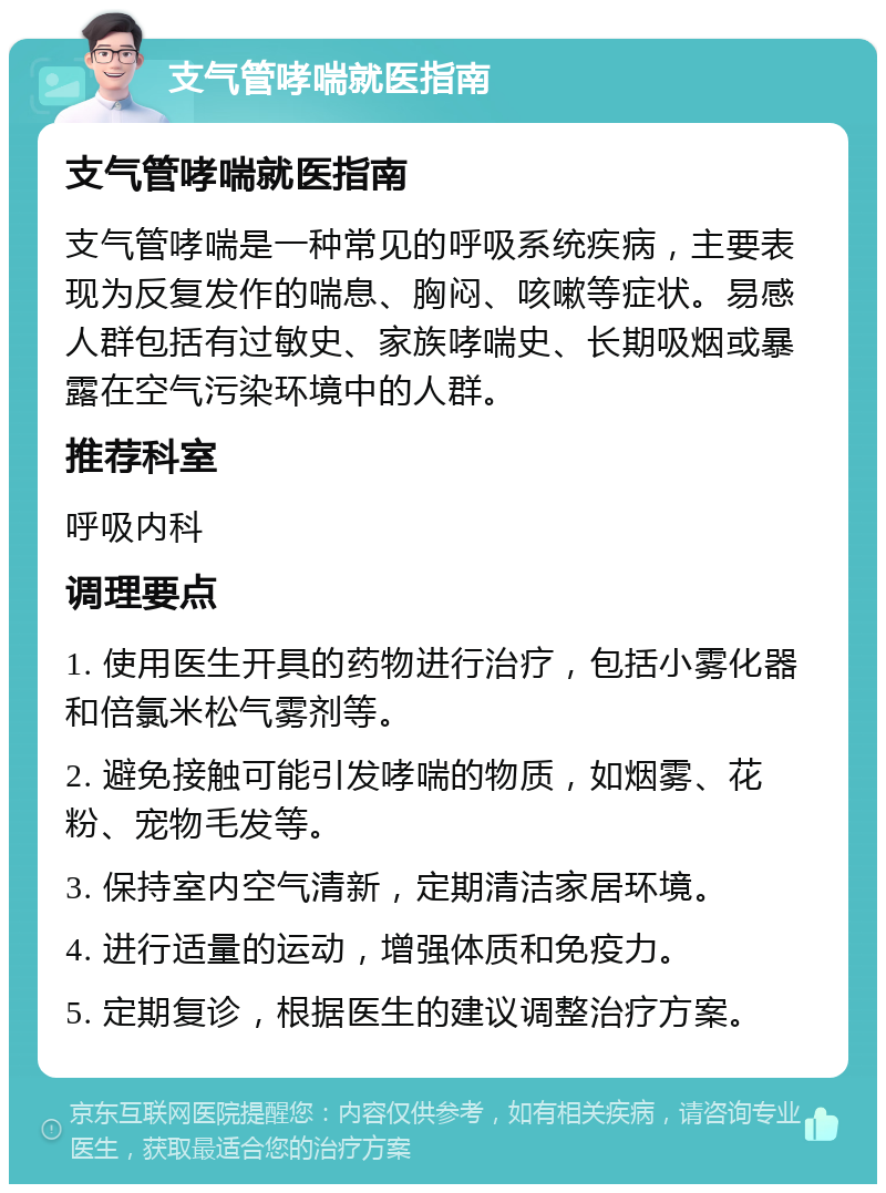 支气管哮喘就医指南 支气管哮喘就医指南 支气管哮喘是一种常见的呼吸系统疾病，主要表现为反复发作的喘息、胸闷、咳嗽等症状。易感人群包括有过敏史、家族哮喘史、长期吸烟或暴露在空气污染环境中的人群。 推荐科室 呼吸内科 调理要点 1. 使用医生开具的药物进行治疗，包括小雾化器和倍氯米松气雾剂等。 2. 避免接触可能引发哮喘的物质，如烟雾、花粉、宠物毛发等。 3. 保持室内空气清新，定期清洁家居环境。 4. 进行适量的运动，增强体质和免疫力。 5. 定期复诊，根据医生的建议调整治疗方案。