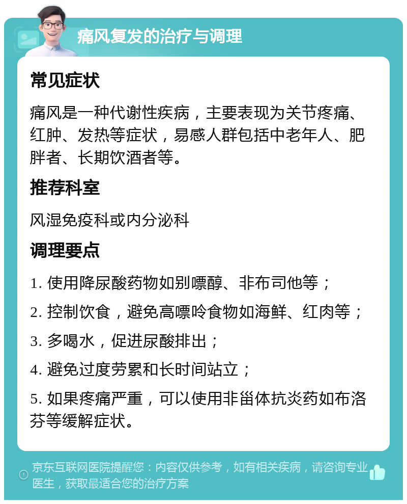 痛风复发的治疗与调理 常见症状 痛风是一种代谢性疾病，主要表现为关节疼痛、红肿、发热等症状，易感人群包括中老年人、肥胖者、长期饮酒者等。 推荐科室 风湿免疫科或内分泌科 调理要点 1. 使用降尿酸药物如别嘌醇、非布司他等； 2. 控制饮食，避免高嘌呤食物如海鲜、红肉等； 3. 多喝水，促进尿酸排出； 4. 避免过度劳累和长时间站立； 5. 如果疼痛严重，可以使用非甾体抗炎药如布洛芬等缓解症状。