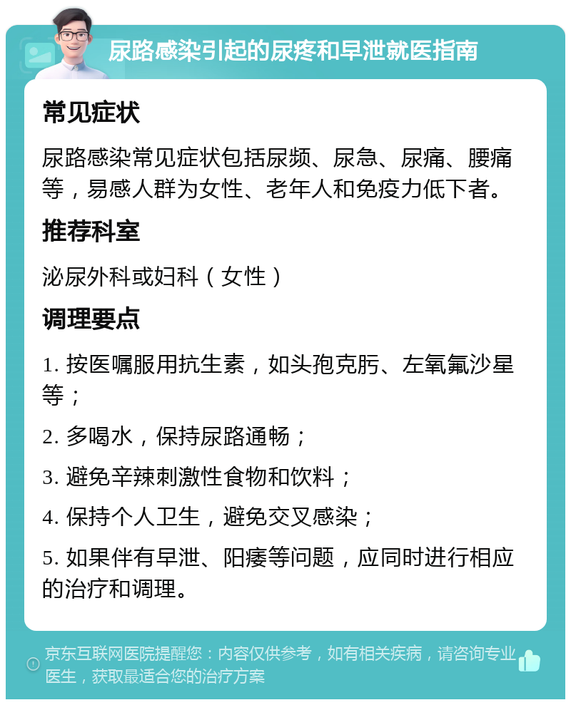 尿路感染引起的尿疼和早泄就医指南 常见症状 尿路感染常见症状包括尿频、尿急、尿痛、腰痛等，易感人群为女性、老年人和免疫力低下者。 推荐科室 泌尿外科或妇科（女性） 调理要点 1. 按医嘱服用抗生素，如头孢克肟、左氧氟沙星等； 2. 多喝水，保持尿路通畅； 3. 避免辛辣刺激性食物和饮料； 4. 保持个人卫生，避免交叉感染； 5. 如果伴有早泄、阳痿等问题，应同时进行相应的治疗和调理。