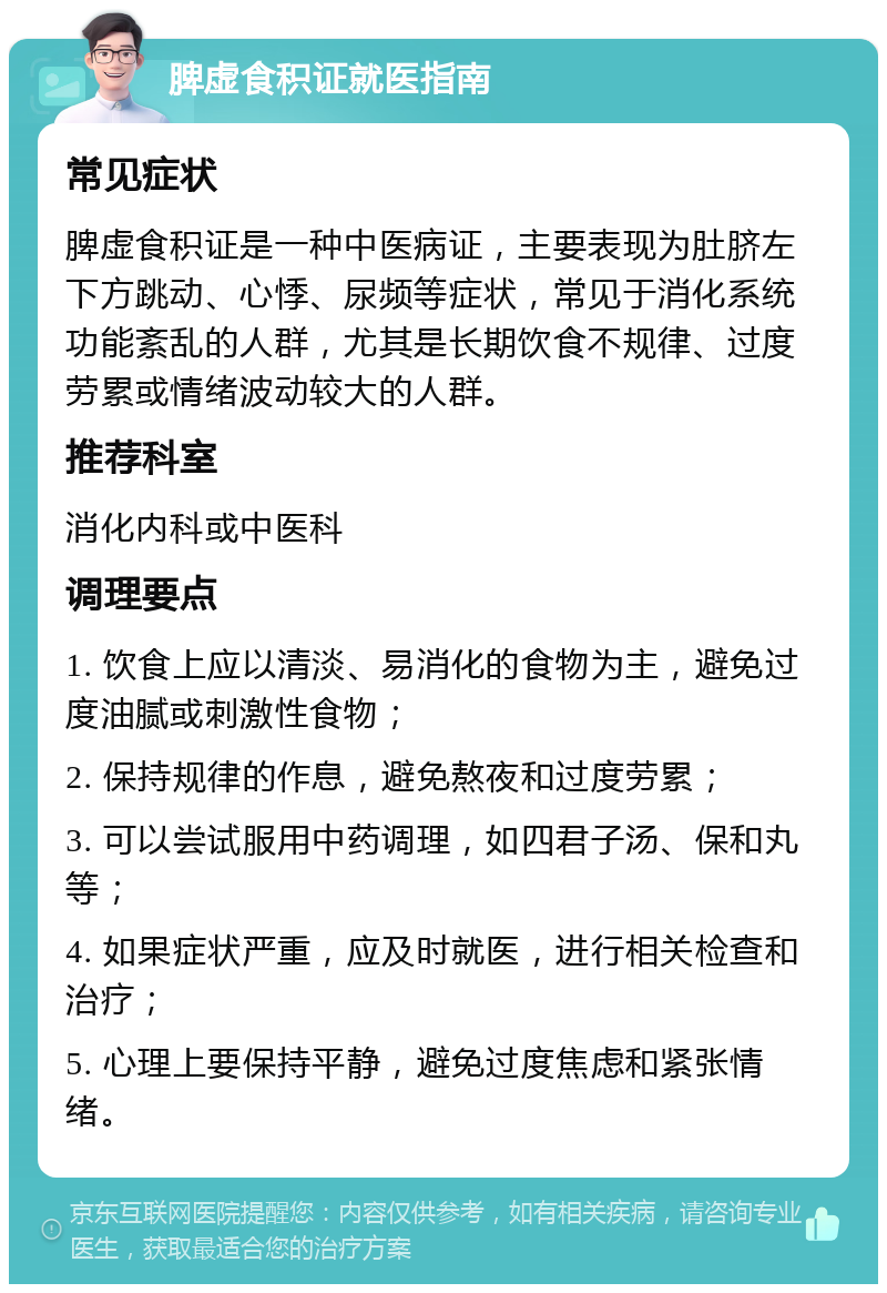 脾虚食积证就医指南 常见症状 脾虚食积证是一种中医病证，主要表现为肚脐左下方跳动、心悸、尿频等症状，常见于消化系统功能紊乱的人群，尤其是长期饮食不规律、过度劳累或情绪波动较大的人群。 推荐科室 消化内科或中医科 调理要点 1. 饮食上应以清淡、易消化的食物为主，避免过度油腻或刺激性食物； 2. 保持规律的作息，避免熬夜和过度劳累； 3. 可以尝试服用中药调理，如四君子汤、保和丸等； 4. 如果症状严重，应及时就医，进行相关检查和治疗； 5. 心理上要保持平静，避免过度焦虑和紧张情绪。