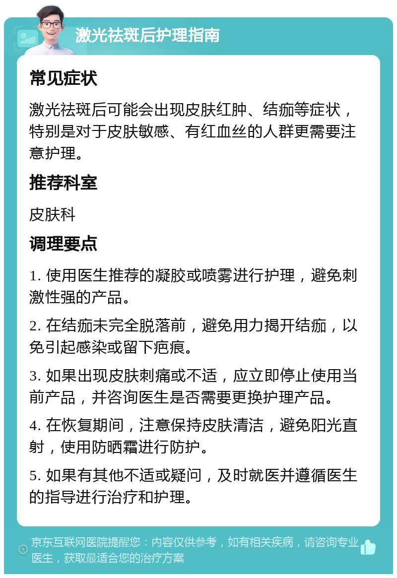 激光祛斑后护理指南 常见症状 激光祛斑后可能会出现皮肤红肿、结痂等症状，特别是对于皮肤敏感、有红血丝的人群更需要注意护理。 推荐科室 皮肤科 调理要点 1. 使用医生推荐的凝胶或喷雾进行护理，避免刺激性强的产品。 2. 在结痂未完全脱落前，避免用力揭开结痂，以免引起感染或留下疤痕。 3. 如果出现皮肤刺痛或不适，应立即停止使用当前产品，并咨询医生是否需要更换护理产品。 4. 在恢复期间，注意保持皮肤清洁，避免阳光直射，使用防晒霜进行防护。 5. 如果有其他不适或疑问，及时就医并遵循医生的指导进行治疗和护理。