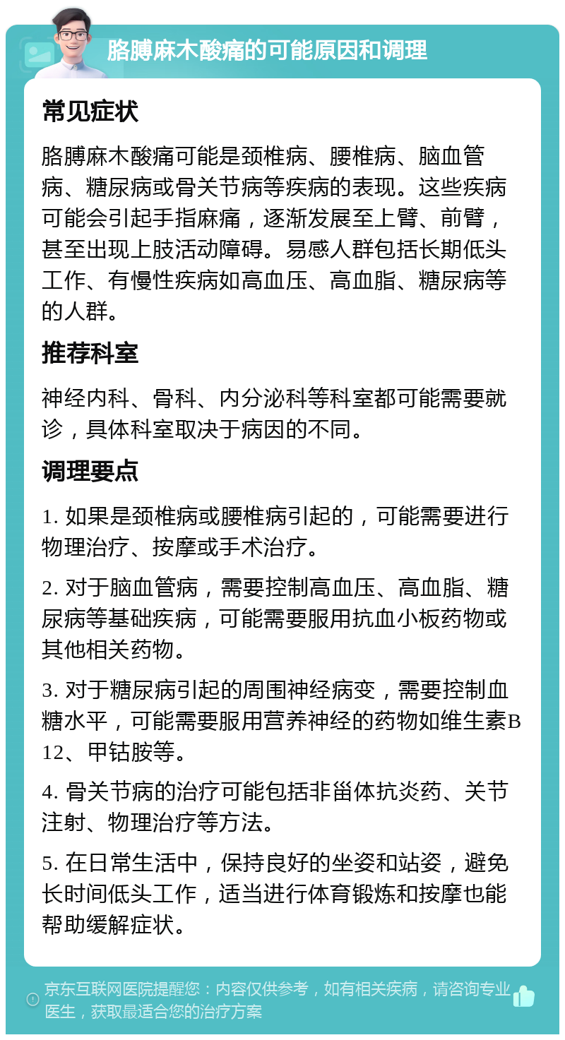 胳膊麻木酸痛的可能原因和调理 常见症状 胳膊麻木酸痛可能是颈椎病、腰椎病、脑血管病、糖尿病或骨关节病等疾病的表现。这些疾病可能会引起手指麻痛，逐渐发展至上臂、前臂，甚至出现上肢活动障碍。易感人群包括长期低头工作、有慢性疾病如高血压、高血脂、糖尿病等的人群。 推荐科室 神经内科、骨科、内分泌科等科室都可能需要就诊，具体科室取决于病因的不同。 调理要点 1. 如果是颈椎病或腰椎病引起的，可能需要进行物理治疗、按摩或手术治疗。 2. 对于脑血管病，需要控制高血压、高血脂、糖尿病等基础疾病，可能需要服用抗血小板药物或其他相关药物。 3. 对于糖尿病引起的周围神经病变，需要控制血糖水平，可能需要服用营养神经的药物如维生素B12、甲钴胺等。 4. 骨关节病的治疗可能包括非甾体抗炎药、关节注射、物理治疗等方法。 5. 在日常生活中，保持良好的坐姿和站姿，避免长时间低头工作，适当进行体育锻炼和按摩也能帮助缓解症状。