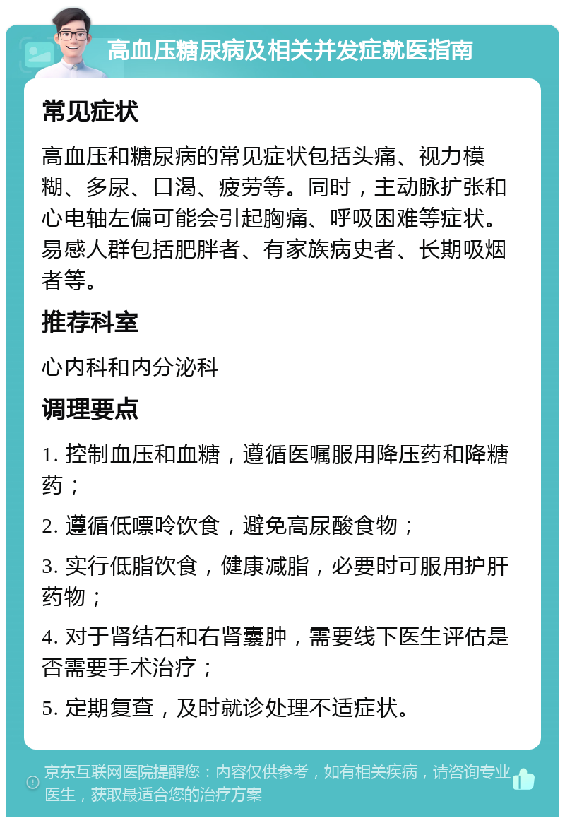 高血压糖尿病及相关并发症就医指南 常见症状 高血压和糖尿病的常见症状包括头痛、视力模糊、多尿、口渴、疲劳等。同时，主动脉扩张和心电轴左偏可能会引起胸痛、呼吸困难等症状。易感人群包括肥胖者、有家族病史者、长期吸烟者等。 推荐科室 心内科和内分泌科 调理要点 1. 控制血压和血糖，遵循医嘱服用降压药和降糖药； 2. 遵循低嘌呤饮食，避免高尿酸食物； 3. 实行低脂饮食，健康减脂，必要时可服用护肝药物； 4. 对于肾结石和右肾囊肿，需要线下医生评估是否需要手术治疗； 5. 定期复查，及时就诊处理不适症状。