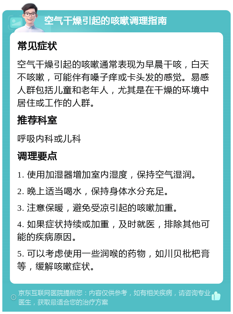 空气干燥引起的咳嗽调理指南 常见症状 空气干燥引起的咳嗽通常表现为早晨干咳，白天不咳嗽，可能伴有嗓子痒或卡头发的感觉。易感人群包括儿童和老年人，尤其是在干燥的环境中居住或工作的人群。 推荐科室 呼吸内科或儿科 调理要点 1. 使用加湿器增加室内湿度，保持空气湿润。 2. 晚上适当喝水，保持身体水分充足。 3. 注意保暖，避免受凉引起的咳嗽加重。 4. 如果症状持续或加重，及时就医，排除其他可能的疾病原因。 5. 可以考虑使用一些润喉的药物，如川贝枇杷膏等，缓解咳嗽症状。