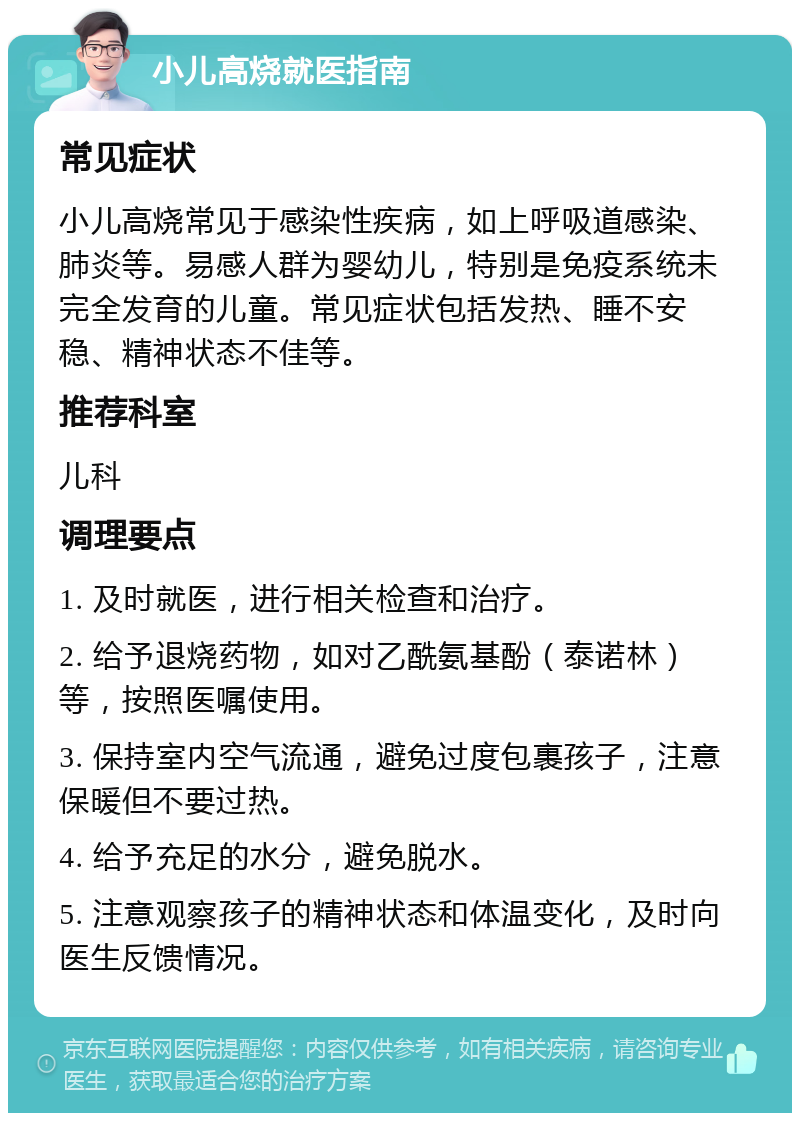 小儿高烧就医指南 常见症状 小儿高烧常见于感染性疾病，如上呼吸道感染、肺炎等。易感人群为婴幼儿，特别是免疫系统未完全发育的儿童。常见症状包括发热、睡不安稳、精神状态不佳等。 推荐科室 儿科 调理要点 1. 及时就医，进行相关检查和治疗。 2. 给予退烧药物，如对乙酰氨基酚（泰诺林）等，按照医嘱使用。 3. 保持室内空气流通，避免过度包裹孩子，注意保暖但不要过热。 4. 给予充足的水分，避免脱水。 5. 注意观察孩子的精神状态和体温变化，及时向医生反馈情况。