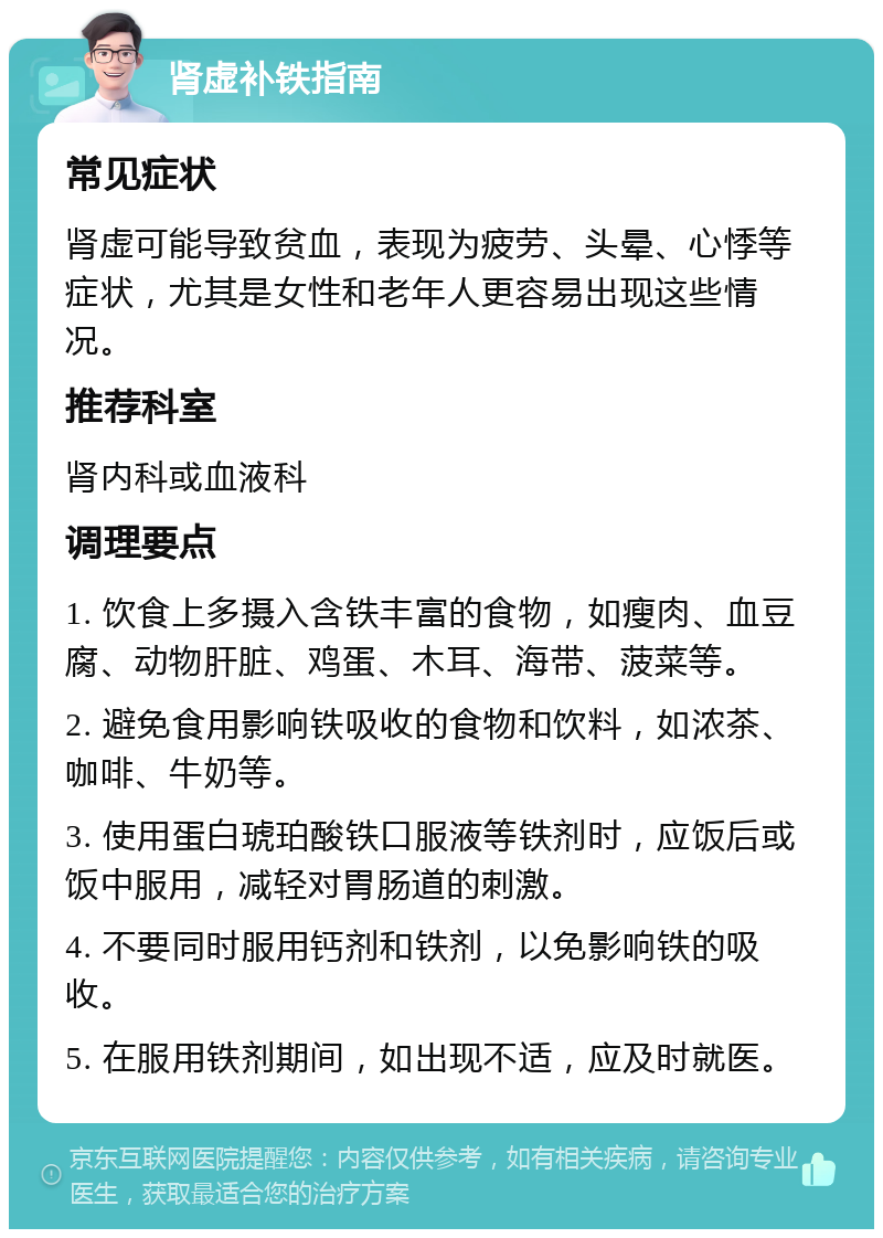 肾虚补铁指南 常见症状 肾虚可能导致贫血，表现为疲劳、头晕、心悸等症状，尤其是女性和老年人更容易出现这些情况。 推荐科室 肾内科或血液科 调理要点 1. 饮食上多摄入含铁丰富的食物，如瘦肉、血豆腐、动物肝脏、鸡蛋、木耳、海带、菠菜等。 2. 避免食用影响铁吸收的食物和饮料，如浓茶、咖啡、牛奶等。 3. 使用蛋白琥珀酸铁口服液等铁剂时，应饭后或饭中服用，减轻对胃肠道的刺激。 4. 不要同时服用钙剂和铁剂，以免影响铁的吸收。 5. 在服用铁剂期间，如出现不适，应及时就医。