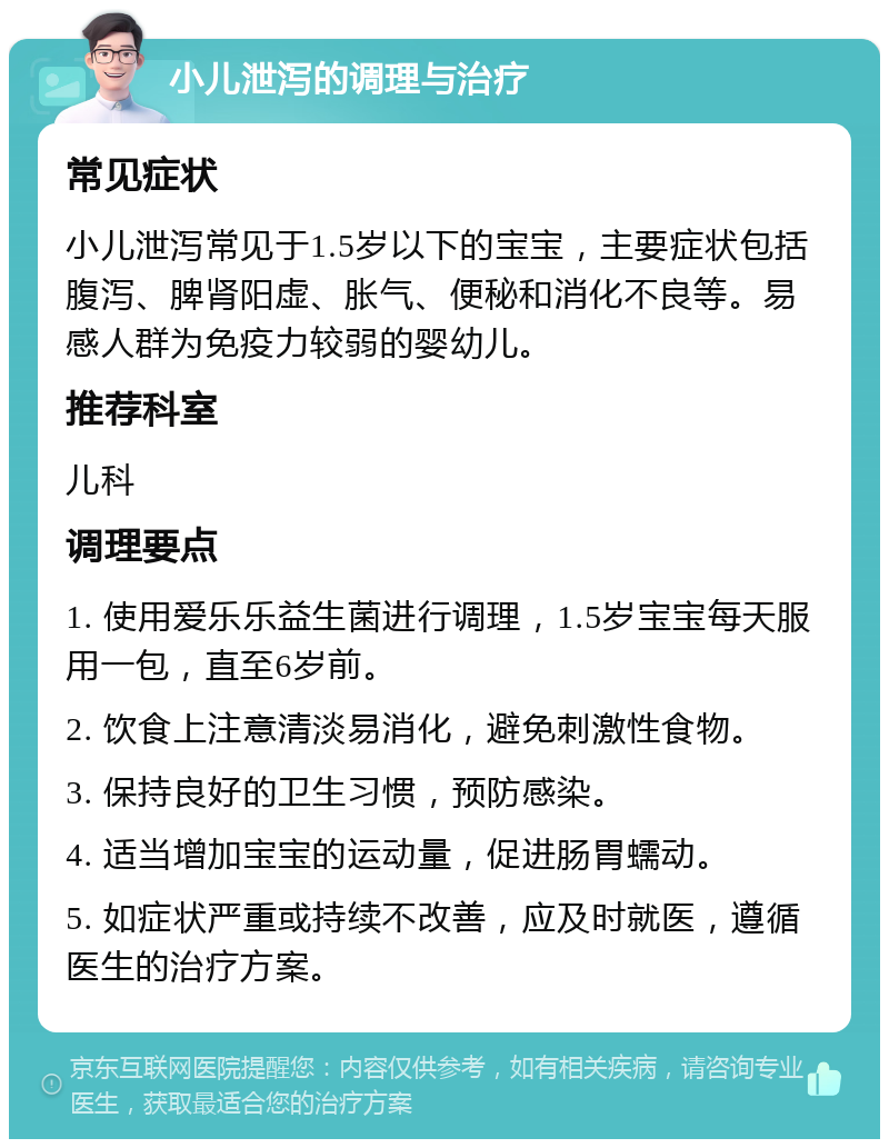 小儿泄泻的调理与治疗 常见症状 小儿泄泻常见于1.5岁以下的宝宝，主要症状包括腹泻、脾肾阳虚、胀气、便秘和消化不良等。易感人群为免疫力较弱的婴幼儿。 推荐科室 儿科 调理要点 1. 使用爱乐乐益生菌进行调理，1.5岁宝宝每天服用一包，直至6岁前。 2. 饮食上注意清淡易消化，避免刺激性食物。 3. 保持良好的卫生习惯，预防感染。 4. 适当增加宝宝的运动量，促进肠胃蠕动。 5. 如症状严重或持续不改善，应及时就医，遵循医生的治疗方案。