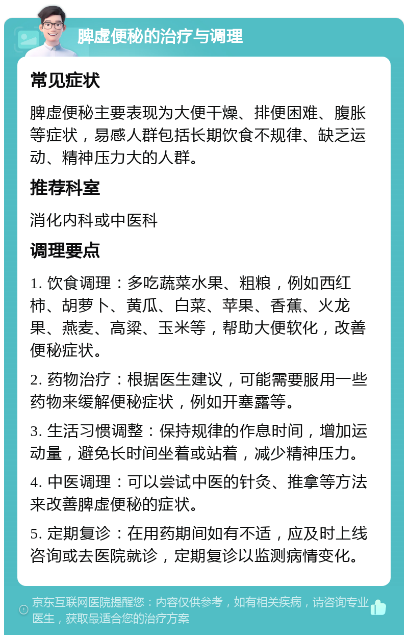 脾虚便秘的治疗与调理 常见症状 脾虚便秘主要表现为大便干燥、排便困难、腹胀等症状，易感人群包括长期饮食不规律、缺乏运动、精神压力大的人群。 推荐科室 消化内科或中医科 调理要点 1. 饮食调理：多吃蔬菜水果、粗粮，例如西红柿、胡萝卜、黄瓜、白菜、苹果、香蕉、火龙果、燕麦、高粱、玉米等，帮助大便软化，改善便秘症状。 2. 药物治疗：根据医生建议，可能需要服用一些药物来缓解便秘症状，例如开塞露等。 3. 生活习惯调整：保持规律的作息时间，增加运动量，避免长时间坐着或站着，减少精神压力。 4. 中医调理：可以尝试中医的针灸、推拿等方法来改善脾虚便秘的症状。 5. 定期复诊：在用药期间如有不适，应及时上线咨询或去医院就诊，定期复诊以监测病情变化。