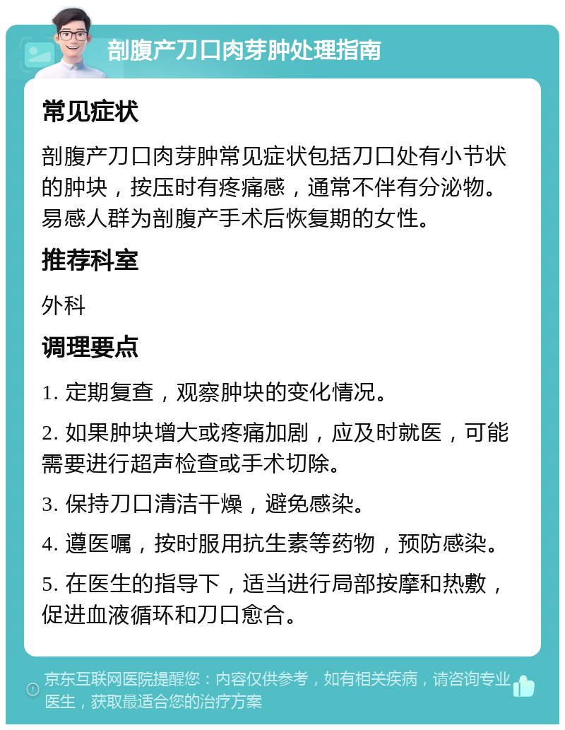 剖腹产刀口肉芽肿处理指南 常见症状 剖腹产刀口肉芽肿常见症状包括刀口处有小节状的肿块，按压时有疼痛感，通常不伴有分泌物。易感人群为剖腹产手术后恢复期的女性。 推荐科室 外科 调理要点 1. 定期复查，观察肿块的变化情况。 2. 如果肿块增大或疼痛加剧，应及时就医，可能需要进行超声检查或手术切除。 3. 保持刀口清洁干燥，避免感染。 4. 遵医嘱，按时服用抗生素等药物，预防感染。 5. 在医生的指导下，适当进行局部按摩和热敷，促进血液循环和刀口愈合。