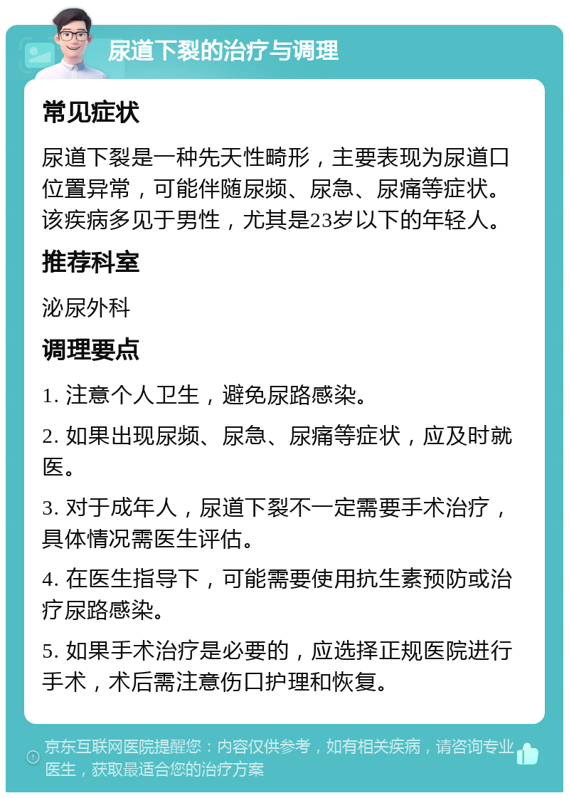 尿道下裂的治疗与调理 常见症状 尿道下裂是一种先天性畸形，主要表现为尿道口位置异常，可能伴随尿频、尿急、尿痛等症状。该疾病多见于男性，尤其是23岁以下的年轻人。 推荐科室 泌尿外科 调理要点 1. 注意个人卫生，避免尿路感染。 2. 如果出现尿频、尿急、尿痛等症状，应及时就医。 3. 对于成年人，尿道下裂不一定需要手术治疗，具体情况需医生评估。 4. 在医生指导下，可能需要使用抗生素预防或治疗尿路感染。 5. 如果手术治疗是必要的，应选择正规医院进行手术，术后需注意伤口护理和恢复。