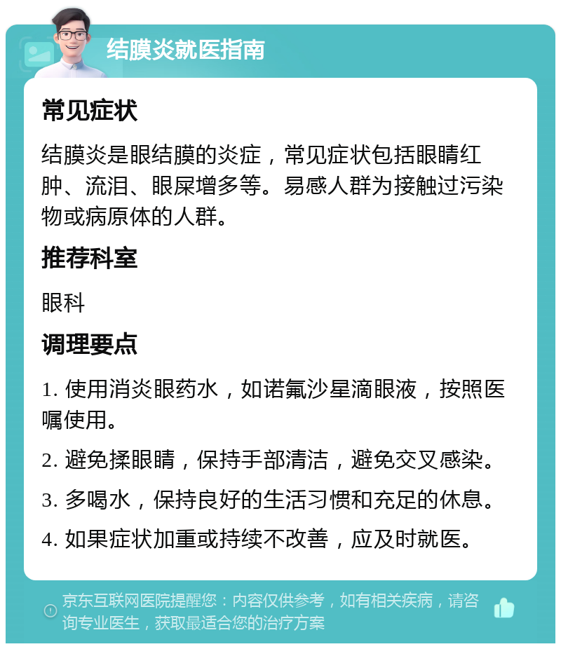 结膜炎就医指南 常见症状 结膜炎是眼结膜的炎症，常见症状包括眼睛红肿、流泪、眼屎增多等。易感人群为接触过污染物或病原体的人群。 推荐科室 眼科 调理要点 1. 使用消炎眼药水，如诺氟沙星滴眼液，按照医嘱使用。 2. 避免揉眼睛，保持手部清洁，避免交叉感染。 3. 多喝水，保持良好的生活习惯和充足的休息。 4. 如果症状加重或持续不改善，应及时就医。