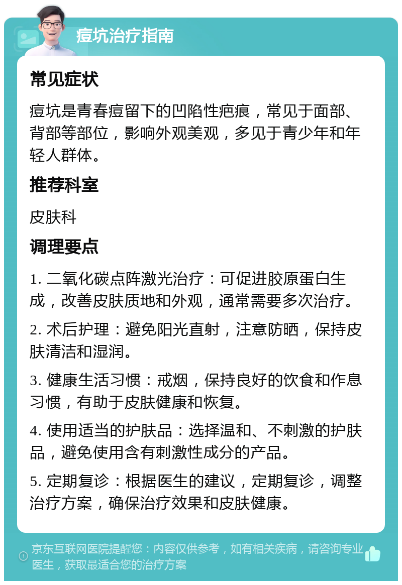 痘坑治疗指南 常见症状 痘坑是青春痘留下的凹陷性疤痕，常见于面部、背部等部位，影响外观美观，多见于青少年和年轻人群体。 推荐科室 皮肤科 调理要点 1. 二氧化碳点阵激光治疗：可促进胶原蛋白生成，改善皮肤质地和外观，通常需要多次治疗。 2. 术后护理：避免阳光直射，注意防晒，保持皮肤清洁和湿润。 3. 健康生活习惯：戒烟，保持良好的饮食和作息习惯，有助于皮肤健康和恢复。 4. 使用适当的护肤品：选择温和、不刺激的护肤品，避免使用含有刺激性成分的产品。 5. 定期复诊：根据医生的建议，定期复诊，调整治疗方案，确保治疗效果和皮肤健康。