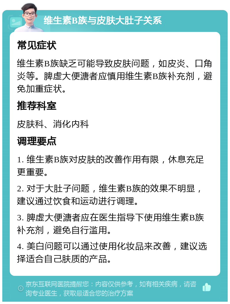 维生素B族与皮肤大肚子关系 常见症状 维生素B族缺乏可能导致皮肤问题，如皮炎、口角炎等。脾虚大便溏者应慎用维生素B族补充剂，避免加重症状。 推荐科室 皮肤科、消化内科 调理要点 1. 维生素B族对皮肤的改善作用有限，休息充足更重要。 2. 对于大肚子问题，维生素B族的效果不明显，建议通过饮食和运动进行调理。 3. 脾虚大便溏者应在医生指导下使用维生素B族补充剂，避免自行滥用。 4. 美白问题可以通过使用化妆品来改善，建议选择适合自己肤质的产品。