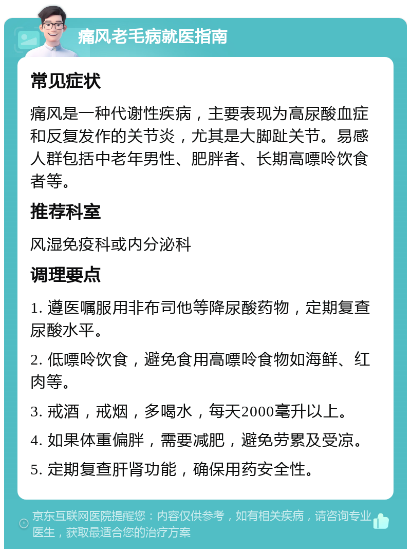 痛风老毛病就医指南 常见症状 痛风是一种代谢性疾病，主要表现为高尿酸血症和反复发作的关节炎，尤其是大脚趾关节。易感人群包括中老年男性、肥胖者、长期高嘌呤饮食者等。 推荐科室 风湿免疫科或内分泌科 调理要点 1. 遵医嘱服用非布司他等降尿酸药物，定期复查尿酸水平。 2. 低嘌呤饮食，避免食用高嘌呤食物如海鲜、红肉等。 3. 戒酒，戒烟，多喝水，每天2000毫升以上。 4. 如果体重偏胖，需要减肥，避免劳累及受凉。 5. 定期复查肝肾功能，确保用药安全性。