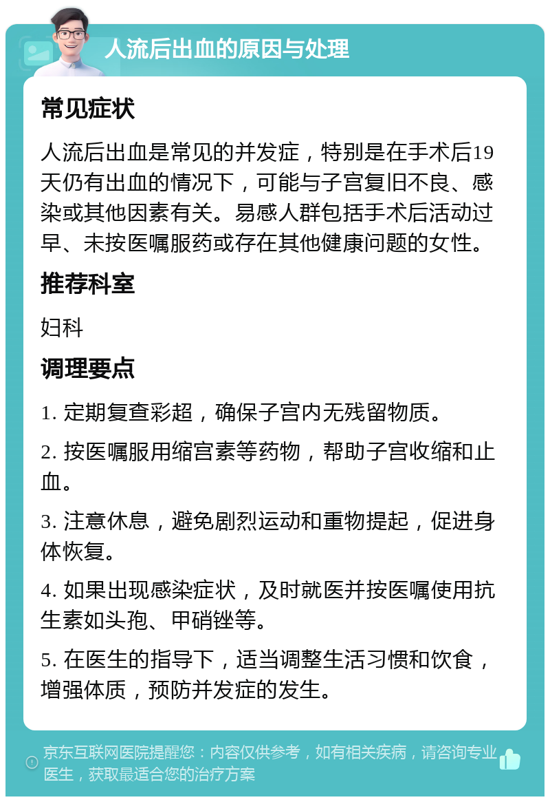 人流后出血的原因与处理 常见症状 人流后出血是常见的并发症，特别是在手术后19天仍有出血的情况下，可能与子宫复旧不良、感染或其他因素有关。易感人群包括手术后活动过早、未按医嘱服药或存在其他健康问题的女性。 推荐科室 妇科 调理要点 1. 定期复查彩超，确保子宫内无残留物质。 2. 按医嘱服用缩宫素等药物，帮助子宫收缩和止血。 3. 注意休息，避免剧烈运动和重物提起，促进身体恢复。 4. 如果出现感染症状，及时就医并按医嘱使用抗生素如头孢、甲硝锉等。 5. 在医生的指导下，适当调整生活习惯和饮食，增强体质，预防并发症的发生。