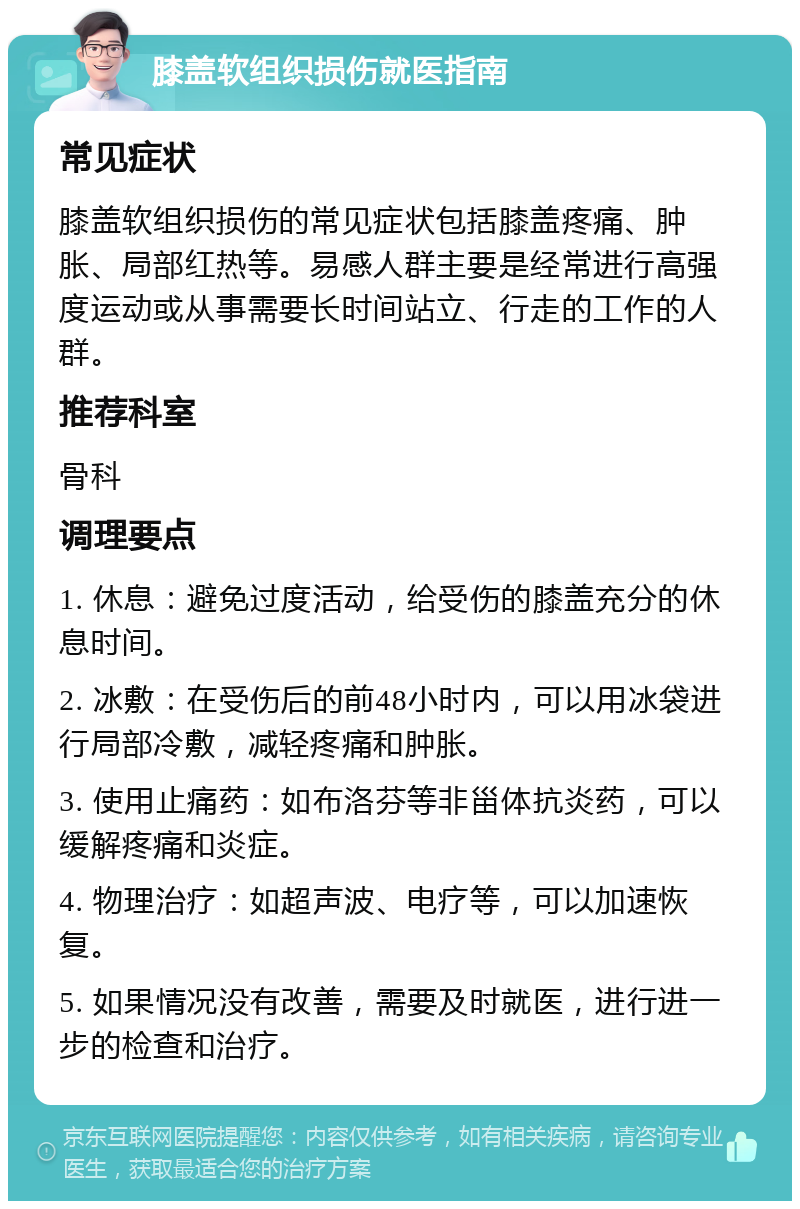 膝盖软组织损伤就医指南 常见症状 膝盖软组织损伤的常见症状包括膝盖疼痛、肿胀、局部红热等。易感人群主要是经常进行高强度运动或从事需要长时间站立、行走的工作的人群。 推荐科室 骨科 调理要点 1. 休息：避免过度活动，给受伤的膝盖充分的休息时间。 2. 冰敷：在受伤后的前48小时内，可以用冰袋进行局部冷敷，减轻疼痛和肿胀。 3. 使用止痛药：如布洛芬等非甾体抗炎药，可以缓解疼痛和炎症。 4. 物理治疗：如超声波、电疗等，可以加速恢复。 5. 如果情况没有改善，需要及时就医，进行进一步的检查和治疗。