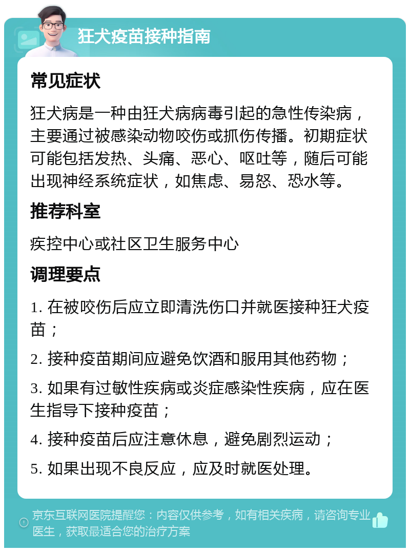 狂犬疫苗接种指南 常见症状 狂犬病是一种由狂犬病病毒引起的急性传染病，主要通过被感染动物咬伤或抓伤传播。初期症状可能包括发热、头痛、恶心、呕吐等，随后可能出现神经系统症状，如焦虑、易怒、恐水等。 推荐科室 疾控中心或社区卫生服务中心 调理要点 1. 在被咬伤后应立即清洗伤口并就医接种狂犬疫苗； 2. 接种疫苗期间应避免饮酒和服用其他药物； 3. 如果有过敏性疾病或炎症感染性疾病，应在医生指导下接种疫苗； 4. 接种疫苗后应注意休息，避免剧烈运动； 5. 如果出现不良反应，应及时就医处理。