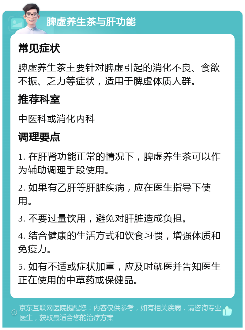 脾虚养生茶与肝功能 常见症状 脾虚养生茶主要针对脾虚引起的消化不良、食欲不振、乏力等症状，适用于脾虚体质人群。 推荐科室 中医科或消化内科 调理要点 1. 在肝肾功能正常的情况下，脾虚养生茶可以作为辅助调理手段使用。 2. 如果有乙肝等肝脏疾病，应在医生指导下使用。 3. 不要过量饮用，避免对肝脏造成负担。 4. 结合健康的生活方式和饮食习惯，增强体质和免疫力。 5. 如有不适或症状加重，应及时就医并告知医生正在使用的中草药或保健品。