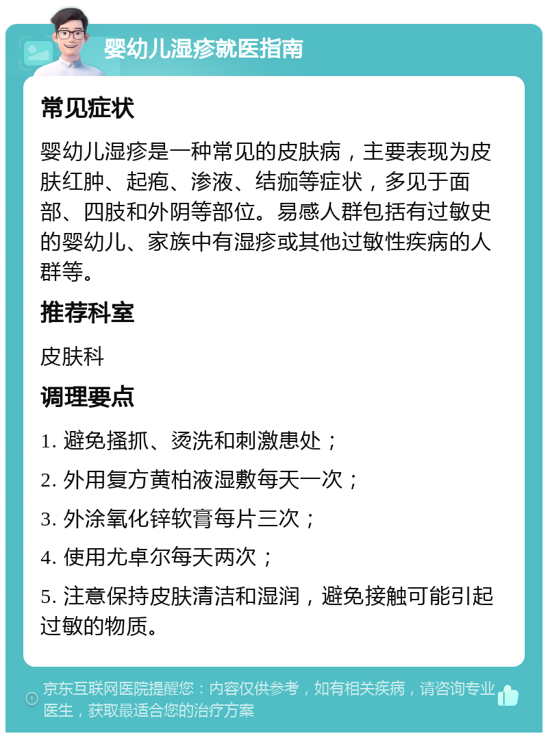 婴幼儿湿疹就医指南 常见症状 婴幼儿湿疹是一种常见的皮肤病，主要表现为皮肤红肿、起疱、渗液、结痂等症状，多见于面部、四肢和外阴等部位。易感人群包括有过敏史的婴幼儿、家族中有湿疹或其他过敏性疾病的人群等。 推荐科室 皮肤科 调理要点 1. 避免搔抓、烫洗和刺激患处； 2. 外用复方黄柏液湿敷每天一次； 3. 外涂氧化锌软膏每片三次； 4. 使用尤卓尔每天两次； 5. 注意保持皮肤清洁和湿润，避免接触可能引起过敏的物质。