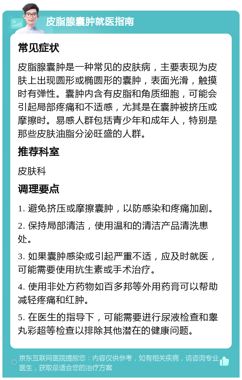 皮脂腺囊肿就医指南 常见症状 皮脂腺囊肿是一种常见的皮肤病，主要表现为皮肤上出现圆形或椭圆形的囊肿，表面光滑，触摸时有弹性。囊肿内含有皮脂和角质细胞，可能会引起局部疼痛和不适感，尤其是在囊肿被挤压或摩擦时。易感人群包括青少年和成年人，特别是那些皮肤油脂分泌旺盛的人群。 推荐科室 皮肤科 调理要点 1. 避免挤压或摩擦囊肿，以防感染和疼痛加剧。 2. 保持局部清洁，使用温和的清洁产品清洗患处。 3. 如果囊肿感染或引起严重不适，应及时就医，可能需要使用抗生素或手术治疗。 4. 使用非处方药物如百多邦等外用药膏可以帮助减轻疼痛和红肿。 5. 在医生的指导下，可能需要进行尿液检查和睾丸彩超等检查以排除其他潜在的健康问题。