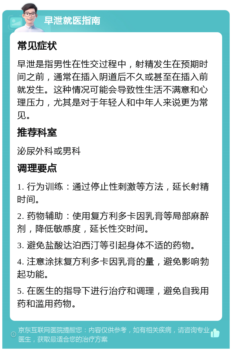 早泄就医指南 常见症状 早泄是指男性在性交过程中，射精发生在预期时间之前，通常在插入阴道后不久或甚至在插入前就发生。这种情况可能会导致性生活不满意和心理压力，尤其是对于年轻人和中年人来说更为常见。 推荐科室 泌尿外科或男科 调理要点 1. 行为训练：通过停止性刺激等方法，延长射精时间。 2. 药物辅助：使用复方利多卡因乳膏等局部麻醉剂，降低敏感度，延长性交时间。 3. 避免盐酸达泊西汀等引起身体不适的药物。 4. 注意涂抹复方利多卡因乳膏的量，避免影响勃起功能。 5. 在医生的指导下进行治疗和调理，避免自我用药和滥用药物。