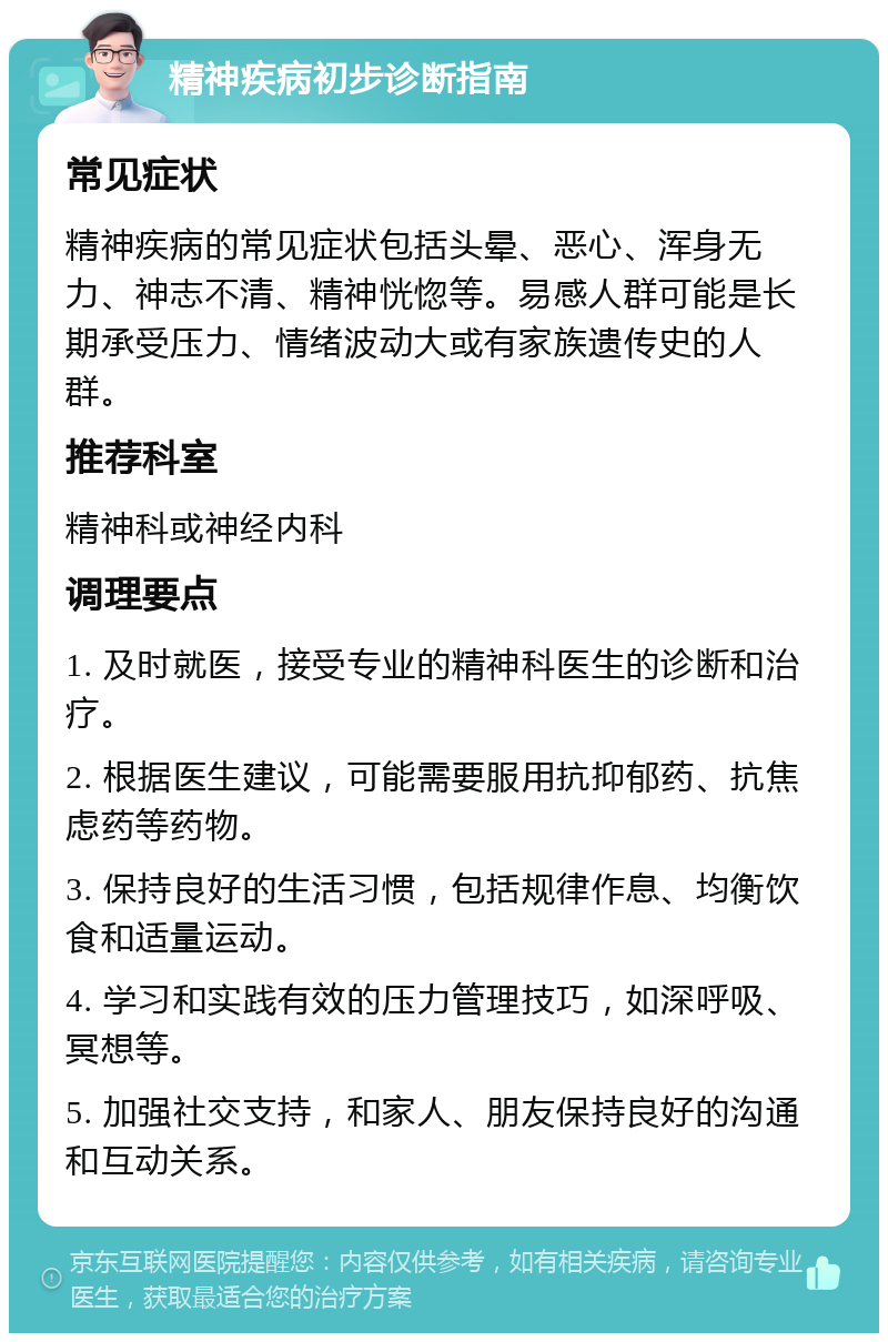 精神疾病初步诊断指南 常见症状 精神疾病的常见症状包括头晕、恶心、浑身无力、神志不清、精神恍惚等。易感人群可能是长期承受压力、情绪波动大或有家族遗传史的人群。 推荐科室 精神科或神经内科 调理要点 1. 及时就医，接受专业的精神科医生的诊断和治疗。 2. 根据医生建议，可能需要服用抗抑郁药、抗焦虑药等药物。 3. 保持良好的生活习惯，包括规律作息、均衡饮食和适量运动。 4. 学习和实践有效的压力管理技巧，如深呼吸、冥想等。 5. 加强社交支持，和家人、朋友保持良好的沟通和互动关系。