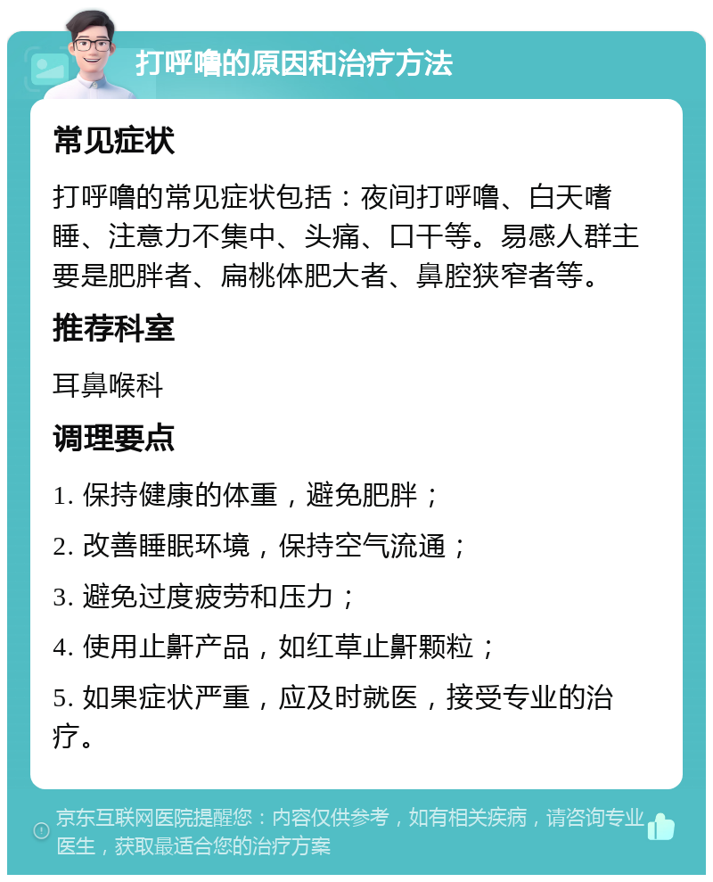 打呼噜的原因和治疗方法 常见症状 打呼噜的常见症状包括：夜间打呼噜、白天嗜睡、注意力不集中、头痛、口干等。易感人群主要是肥胖者、扁桃体肥大者、鼻腔狭窄者等。 推荐科室 耳鼻喉科 调理要点 1. 保持健康的体重，避免肥胖； 2. 改善睡眠环境，保持空气流通； 3. 避免过度疲劳和压力； 4. 使用止鼾产品，如红草止鼾颗粒； 5. 如果症状严重，应及时就医，接受专业的治疗。