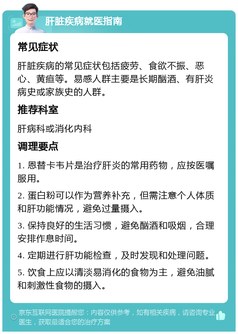 肝脏疾病就医指南 常见症状 肝脏疾病的常见症状包括疲劳、食欲不振、恶心、黄疸等。易感人群主要是长期酗酒、有肝炎病史或家族史的人群。 推荐科室 肝病科或消化内科 调理要点 1. 恩替卡韦片是治疗肝炎的常用药物，应按医嘱服用。 2. 蛋白粉可以作为营养补充，但需注意个人体质和肝功能情况，避免过量摄入。 3. 保持良好的生活习惯，避免酗酒和吸烟，合理安排作息时间。 4. 定期进行肝功能检查，及时发现和处理问题。 5. 饮食上应以清淡易消化的食物为主，避免油腻和刺激性食物的摄入。