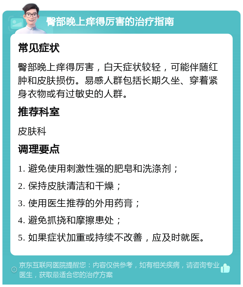 臀部晚上痒得厉害的治疗指南 常见症状 臀部晚上痒得厉害，白天症状较轻，可能伴随红肿和皮肤损伤。易感人群包括长期久坐、穿着紧身衣物或有过敏史的人群。 推荐科室 皮肤科 调理要点 1. 避免使用刺激性强的肥皂和洗涤剂； 2. 保持皮肤清洁和干燥； 3. 使用医生推荐的外用药膏； 4. 避免抓挠和摩擦患处； 5. 如果症状加重或持续不改善，应及时就医。