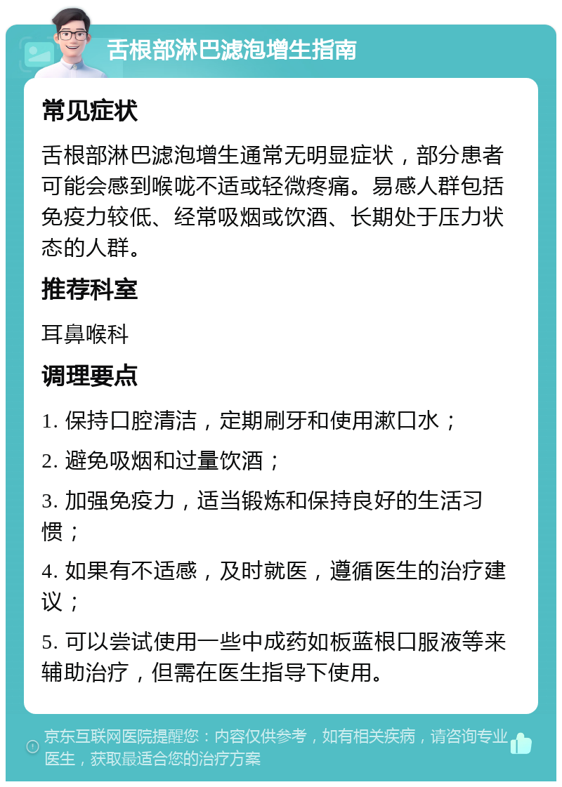 舌根部淋巴滤泡增生指南 常见症状 舌根部淋巴滤泡增生通常无明显症状，部分患者可能会感到喉咙不适或轻微疼痛。易感人群包括免疫力较低、经常吸烟或饮酒、长期处于压力状态的人群。 推荐科室 耳鼻喉科 调理要点 1. 保持口腔清洁，定期刷牙和使用漱口水； 2. 避免吸烟和过量饮酒； 3. 加强免疫力，适当锻炼和保持良好的生活习惯； 4. 如果有不适感，及时就医，遵循医生的治疗建议； 5. 可以尝试使用一些中成药如板蓝根口服液等来辅助治疗，但需在医生指导下使用。