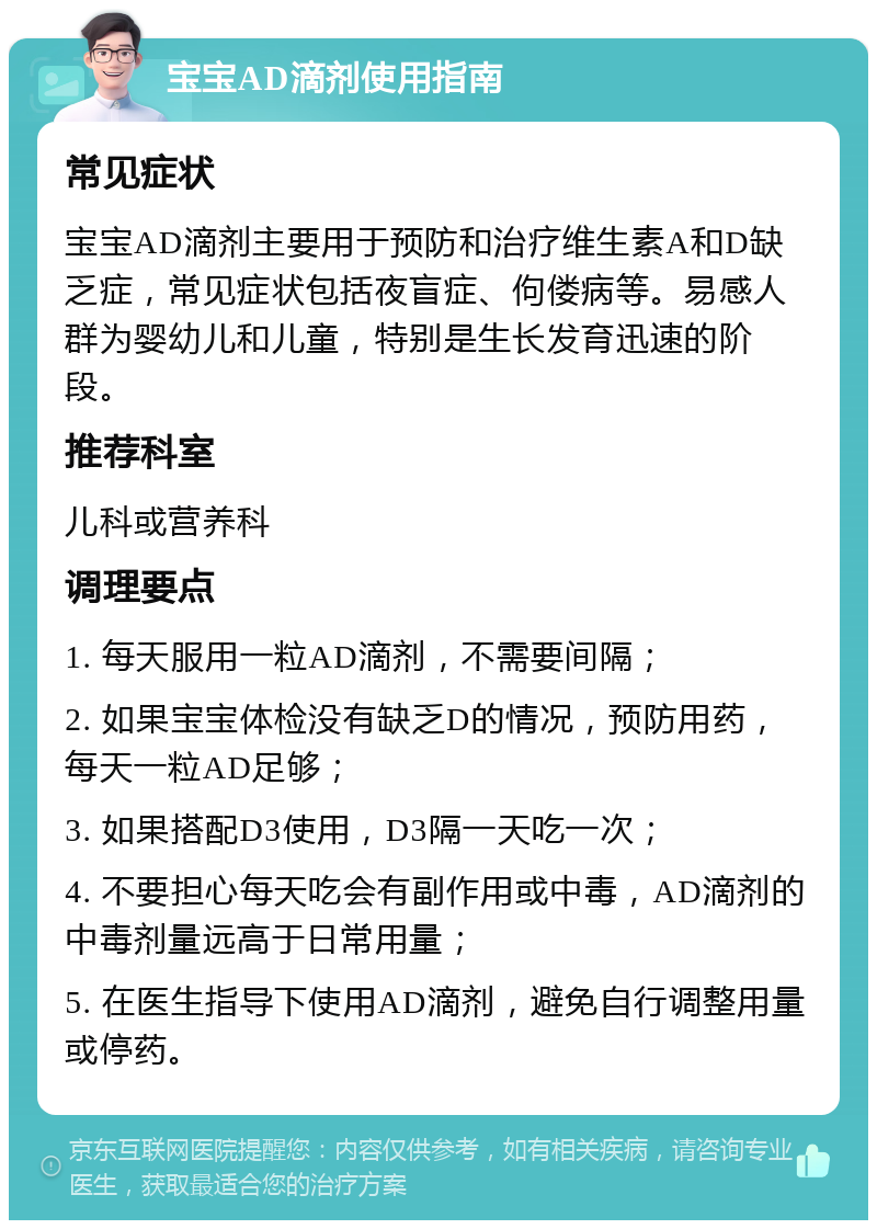 宝宝AD滴剂使用指南 常见症状 宝宝AD滴剂主要用于预防和治疗维生素A和D缺乏症，常见症状包括夜盲症、佝偻病等。易感人群为婴幼儿和儿童，特别是生长发育迅速的阶段。 推荐科室 儿科或营养科 调理要点 1. 每天服用一粒AD滴剂，不需要间隔； 2. 如果宝宝体检没有缺乏D的情况，预防用药，每天一粒AD足够； 3. 如果搭配D3使用，D3隔一天吃一次； 4. 不要担心每天吃会有副作用或中毒，AD滴剂的中毒剂量远高于日常用量； 5. 在医生指导下使用AD滴剂，避免自行调整用量或停药。