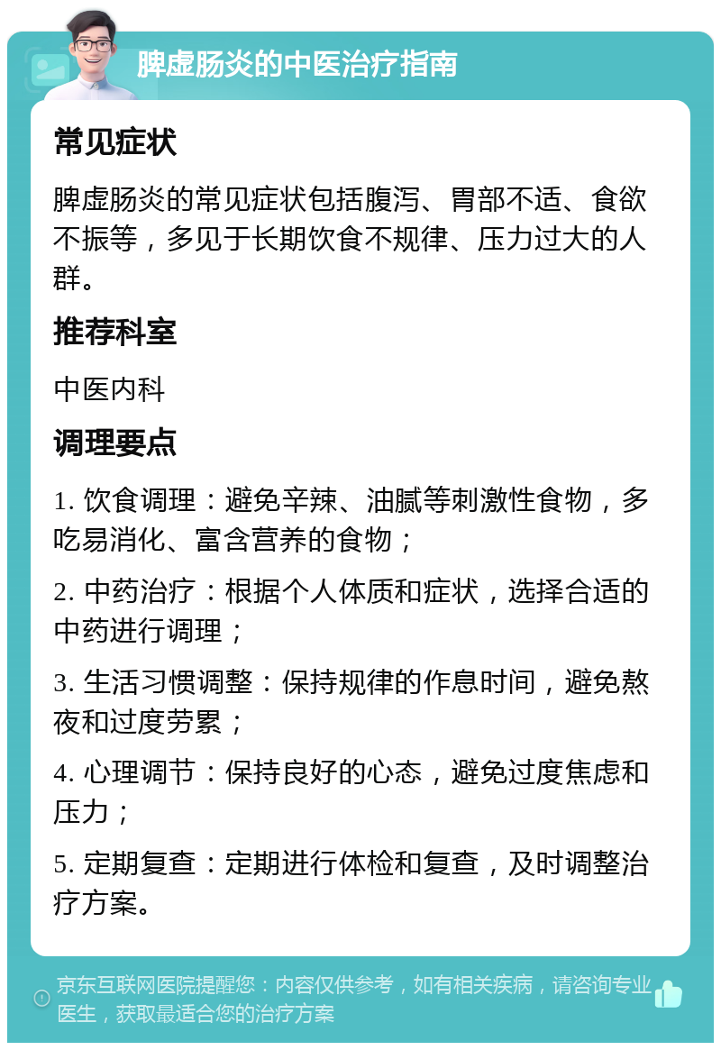 脾虚肠炎的中医治疗指南 常见症状 脾虚肠炎的常见症状包括腹泻、胃部不适、食欲不振等，多见于长期饮食不规律、压力过大的人群。 推荐科室 中医内科 调理要点 1. 饮食调理：避免辛辣、油腻等刺激性食物，多吃易消化、富含营养的食物； 2. 中药治疗：根据个人体质和症状，选择合适的中药进行调理； 3. 生活习惯调整：保持规律的作息时间，避免熬夜和过度劳累； 4. 心理调节：保持良好的心态，避免过度焦虑和压力； 5. 定期复查：定期进行体检和复查，及时调整治疗方案。