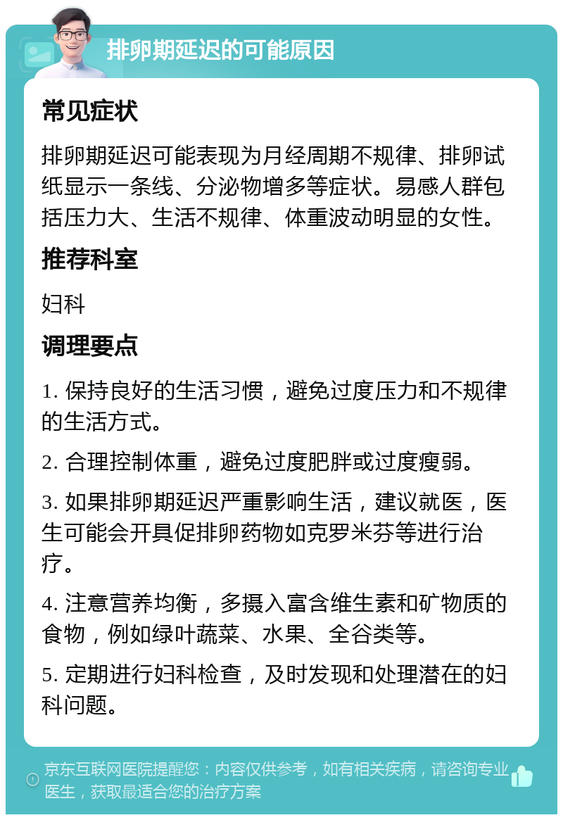 排卵期延迟的可能原因 常见症状 排卵期延迟可能表现为月经周期不规律、排卵试纸显示一条线、分泌物增多等症状。易感人群包括压力大、生活不规律、体重波动明显的女性。 推荐科室 妇科 调理要点 1. 保持良好的生活习惯，避免过度压力和不规律的生活方式。 2. 合理控制体重，避免过度肥胖或过度瘦弱。 3. 如果排卵期延迟严重影响生活，建议就医，医生可能会开具促排卵药物如克罗米芬等进行治疗。 4. 注意营养均衡，多摄入富含维生素和矿物质的食物，例如绿叶蔬菜、水果、全谷类等。 5. 定期进行妇科检查，及时发现和处理潜在的妇科问题。