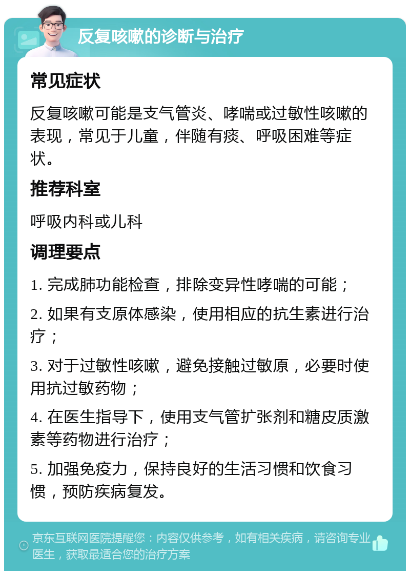 反复咳嗽的诊断与治疗 常见症状 反复咳嗽可能是支气管炎、哮喘或过敏性咳嗽的表现，常见于儿童，伴随有痰、呼吸困难等症状。 推荐科室 呼吸内科或儿科 调理要点 1. 完成肺功能检查，排除变异性哮喘的可能； 2. 如果有支原体感染，使用相应的抗生素进行治疗； 3. 对于过敏性咳嗽，避免接触过敏原，必要时使用抗过敏药物； 4. 在医生指导下，使用支气管扩张剂和糖皮质激素等药物进行治疗； 5. 加强免疫力，保持良好的生活习惯和饮食习惯，预防疾病复发。