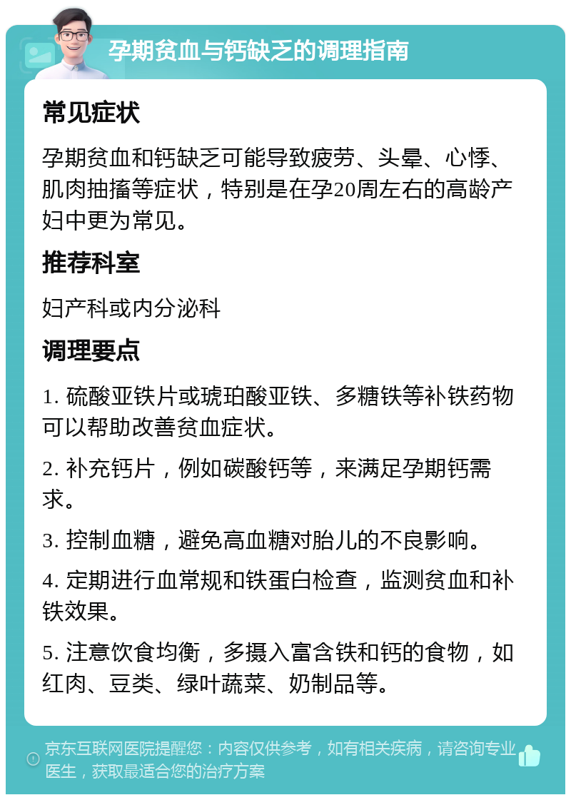 孕期贫血与钙缺乏的调理指南 常见症状 孕期贫血和钙缺乏可能导致疲劳、头晕、心悸、肌肉抽搐等症状，特别是在孕20周左右的高龄产妇中更为常见。 推荐科室 妇产科或内分泌科 调理要点 1. 硫酸亚铁片或琥珀酸亚铁、多糖铁等补铁药物可以帮助改善贫血症状。 2. 补充钙片，例如碳酸钙等，来满足孕期钙需求。 3. 控制血糖，避免高血糖对胎儿的不良影响。 4. 定期进行血常规和铁蛋白检查，监测贫血和补铁效果。 5. 注意饮食均衡，多摄入富含铁和钙的食物，如红肉、豆类、绿叶蔬菜、奶制品等。