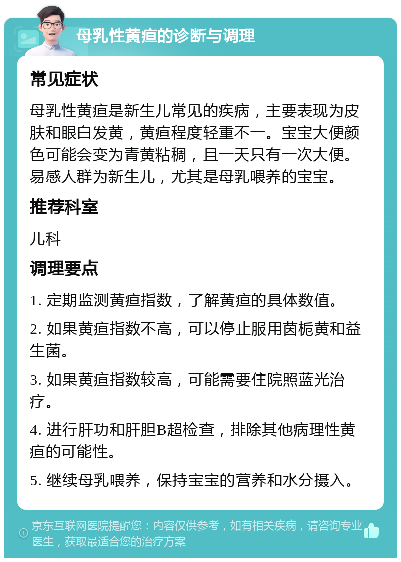 母乳性黄疸的诊断与调理 常见症状 母乳性黄疸是新生儿常见的疾病，主要表现为皮肤和眼白发黄，黄疸程度轻重不一。宝宝大便颜色可能会变为青黄粘稠，且一天只有一次大便。易感人群为新生儿，尤其是母乳喂养的宝宝。 推荐科室 儿科 调理要点 1. 定期监测黄疸指数，了解黄疸的具体数值。 2. 如果黄疸指数不高，可以停止服用茵栀黄和益生菌。 3. 如果黄疸指数较高，可能需要住院照蓝光治疗。 4. 进行肝功和肝胆B超检查，排除其他病理性黄疸的可能性。 5. 继续母乳喂养，保持宝宝的营养和水分摄入。