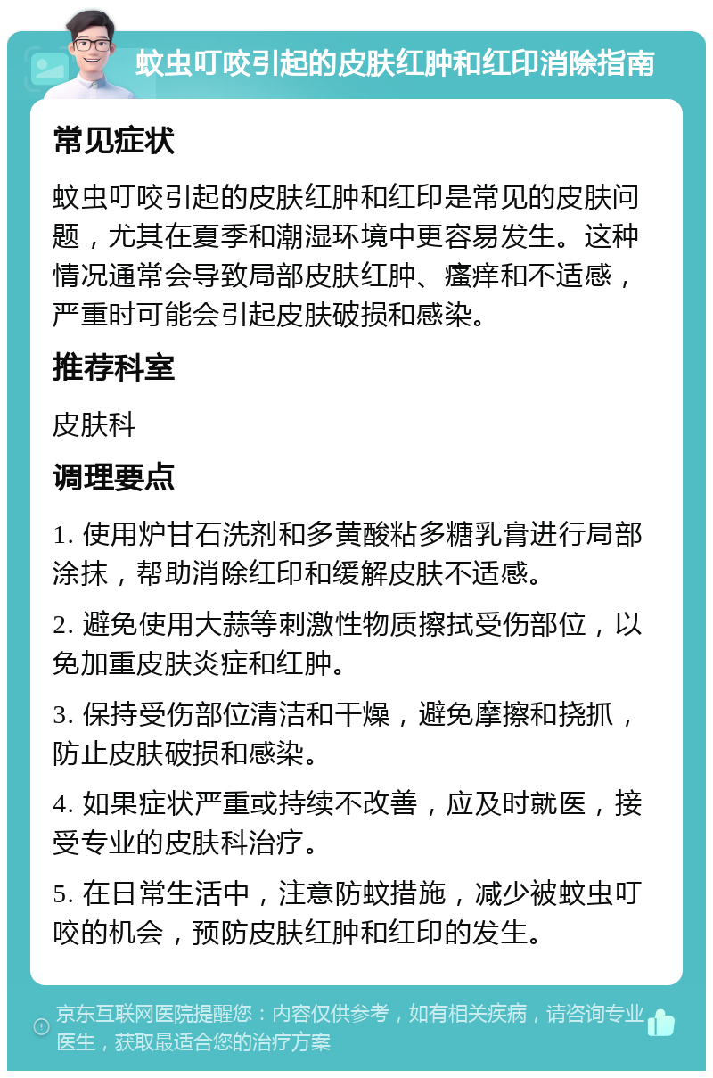 蚊虫叮咬引起的皮肤红肿和红印消除指南 常见症状 蚊虫叮咬引起的皮肤红肿和红印是常见的皮肤问题，尤其在夏季和潮湿环境中更容易发生。这种情况通常会导致局部皮肤红肿、瘙痒和不适感，严重时可能会引起皮肤破损和感染。 推荐科室 皮肤科 调理要点 1. 使用炉甘石洗剂和多黄酸粘多糖乳膏进行局部涂抹，帮助消除红印和缓解皮肤不适感。 2. 避免使用大蒜等刺激性物质擦拭受伤部位，以免加重皮肤炎症和红肿。 3. 保持受伤部位清洁和干燥，避免摩擦和挠抓，防止皮肤破损和感染。 4. 如果症状严重或持续不改善，应及时就医，接受专业的皮肤科治疗。 5. 在日常生活中，注意防蚊措施，减少被蚊虫叮咬的机会，预防皮肤红肿和红印的发生。