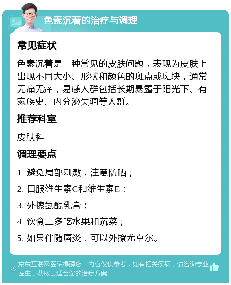 色素沉着的治疗与调理 常见症状 色素沉着是一种常见的皮肤问题，表现为皮肤上出现不同大小、形状和颜色的斑点或斑块，通常无痛无痒，易感人群包括长期暴露于阳光下、有家族史、内分泌失调等人群。 推荐科室 皮肤科 调理要点 1. 避免局部刺激，注意防晒； 2. 口服维生素C和维生素E； 3. 外擦氢醌乳膏； 4. 饮食上多吃水果和蔬菜； 5. 如果伴随唇炎，可以外擦尤卓尔。