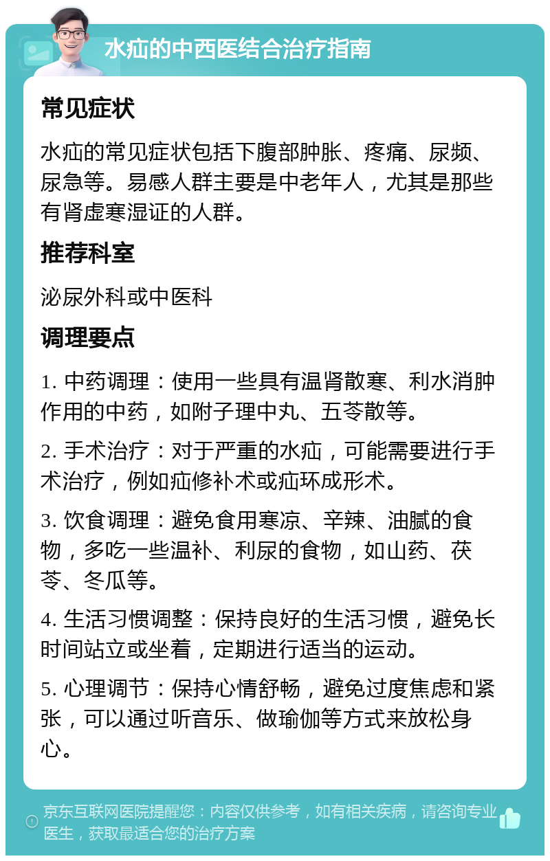 水疝的中西医结合治疗指南 常见症状 水疝的常见症状包括下腹部肿胀、疼痛、尿频、尿急等。易感人群主要是中老年人，尤其是那些有肾虚寒湿证的人群。 推荐科室 泌尿外科或中医科 调理要点 1. 中药调理：使用一些具有温肾散寒、利水消肿作用的中药，如附子理中丸、五苓散等。 2. 手术治疗：对于严重的水疝，可能需要进行手术治疗，例如疝修补术或疝环成形术。 3. 饮食调理：避免食用寒凉、辛辣、油腻的食物，多吃一些温补、利尿的食物，如山药、茯苓、冬瓜等。 4. 生活习惯调整：保持良好的生活习惯，避免长时间站立或坐着，定期进行适当的运动。 5. 心理调节：保持心情舒畅，避免过度焦虑和紧张，可以通过听音乐、做瑜伽等方式来放松身心。