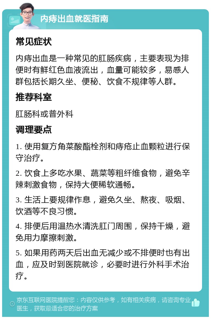 内痔出血就医指南 常见症状 内痔出血是一种常见的肛肠疾病，主要表现为排便时有鲜红色血液流出，血量可能较多，易感人群包括长期久坐、便秘、饮食不规律等人群。 推荐科室 肛肠科或普外科 调理要点 1. 使用复方角菜酸酯栓剂和痔疮止血颗粒进行保守治疗。 2. 饮食上多吃水果、蔬菜等粗纤维食物，避免辛辣刺激食物，保持大便稀软通畅。 3. 生活上要规律作息，避免久坐、熬夜、吸烟、饮酒等不良习惯。 4. 排便后用温热水清洗肛门周围，保持干燥，避免用力摩擦刺激。 5. 如果用药两天后出血无减少或不排便时也有出血，应及时到医院就诊，必要时进行外科手术治疗。