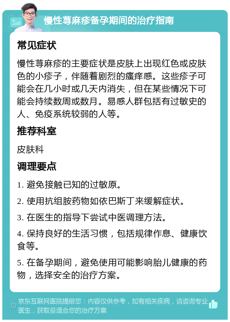 慢性荨麻疹备孕期间的治疗指南 常见症状 慢性荨麻疹的主要症状是皮肤上出现红色或皮肤色的小疹子，伴随着剧烈的瘙痒感。这些疹子可能会在几小时或几天内消失，但在某些情况下可能会持续数周或数月。易感人群包括有过敏史的人、免疫系统较弱的人等。 推荐科室 皮肤科 调理要点 1. 避免接触已知的过敏原。 2. 使用抗组胺药物如依巴斯丁来缓解症状。 3. 在医生的指导下尝试中医调理方法。 4. 保持良好的生活习惯，包括规律作息、健康饮食等。 5. 在备孕期间，避免使用可能影响胎儿健康的药物，选择安全的治疗方案。