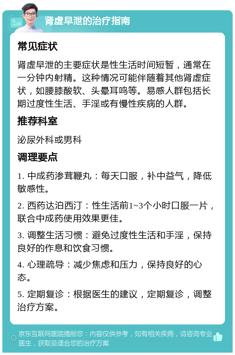 肾虚早泄的治疗指南 常见症状 肾虚早泄的主要症状是性生活时间短暂，通常在一分钟内射精。这种情况可能伴随着其他肾虚症状，如腰膝酸软、头晕耳鸣等。易感人群包括长期过度性生活、手淫或有慢性疾病的人群。 推荐科室 泌尿外科或男科 调理要点 1. 中成药渗茸鞭丸：每天口服，补中益气，降低敏感性。 2. 西药达泊西汀：性生活前1~3个小时口服一片，联合中成药使用效果更佳。 3. 调整生活习惯：避免过度性生活和手淫，保持良好的作息和饮食习惯。 4. 心理疏导：减少焦虑和压力，保持良好的心态。 5. 定期复诊：根据医生的建议，定期复诊，调整治疗方案。