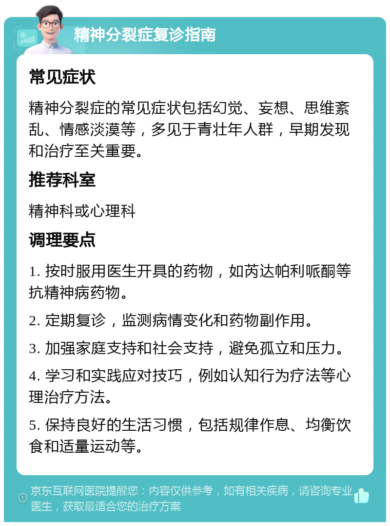 精神分裂症复诊指南 常见症状 精神分裂症的常见症状包括幻觉、妄想、思维紊乱、情感淡漠等，多见于青壮年人群，早期发现和治疗至关重要。 推荐科室 精神科或心理科 调理要点 1. 按时服用医生开具的药物，如芮达帕利哌酮等抗精神病药物。 2. 定期复诊，监测病情变化和药物副作用。 3. 加强家庭支持和社会支持，避免孤立和压力。 4. 学习和实践应对技巧，例如认知行为疗法等心理治疗方法。 5. 保持良好的生活习惯，包括规律作息、均衡饮食和适量运动等。