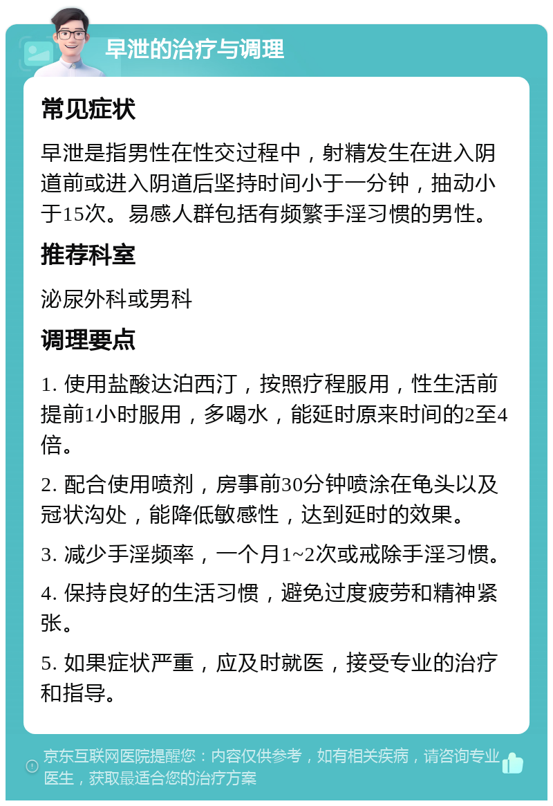 早泄的治疗与调理 常见症状 早泄是指男性在性交过程中，射精发生在进入阴道前或进入阴道后坚持时间小于一分钟，抽动小于15次。易感人群包括有频繁手淫习惯的男性。 推荐科室 泌尿外科或男科 调理要点 1. 使用盐酸达泊西汀，按照疗程服用，性生活前提前1小时服用，多喝水，能延时原来时间的2至4倍。 2. 配合使用喷剂，房事前30分钟喷涂在龟头以及冠状沟处，能降低敏感性，达到延时的效果。 3. 减少手淫频率，一个月1~2次或戒除手淫习惯。 4. 保持良好的生活习惯，避免过度疲劳和精神紧张。 5. 如果症状严重，应及时就医，接受专业的治疗和指导。