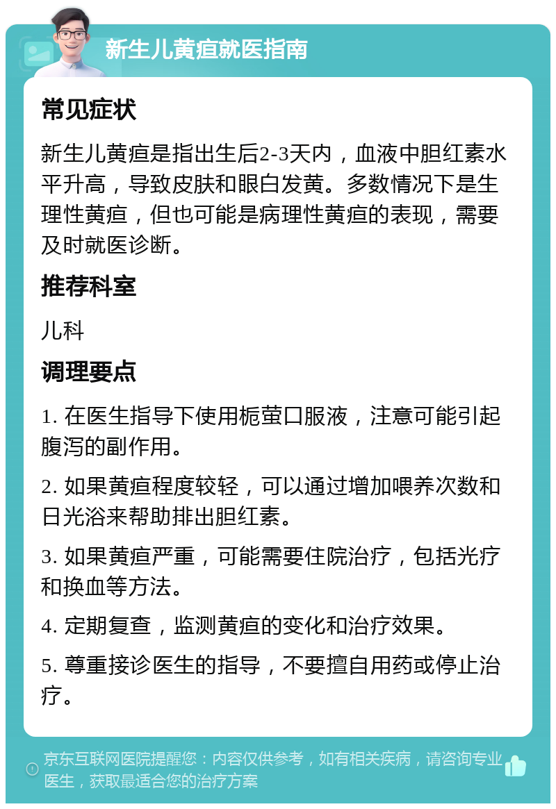 新生儿黄疸就医指南 常见症状 新生儿黄疸是指出生后2-3天内，血液中胆红素水平升高，导致皮肤和眼白发黄。多数情况下是生理性黄疸，但也可能是病理性黄疸的表现，需要及时就医诊断。 推荐科室 儿科 调理要点 1. 在医生指导下使用栀萤口服液，注意可能引起腹泻的副作用。 2. 如果黄疸程度较轻，可以通过增加喂养次数和日光浴来帮助排出胆红素。 3. 如果黄疸严重，可能需要住院治疗，包括光疗和换血等方法。 4. 定期复查，监测黄疸的变化和治疗效果。 5. 尊重接诊医生的指导，不要擅自用药或停止治疗。