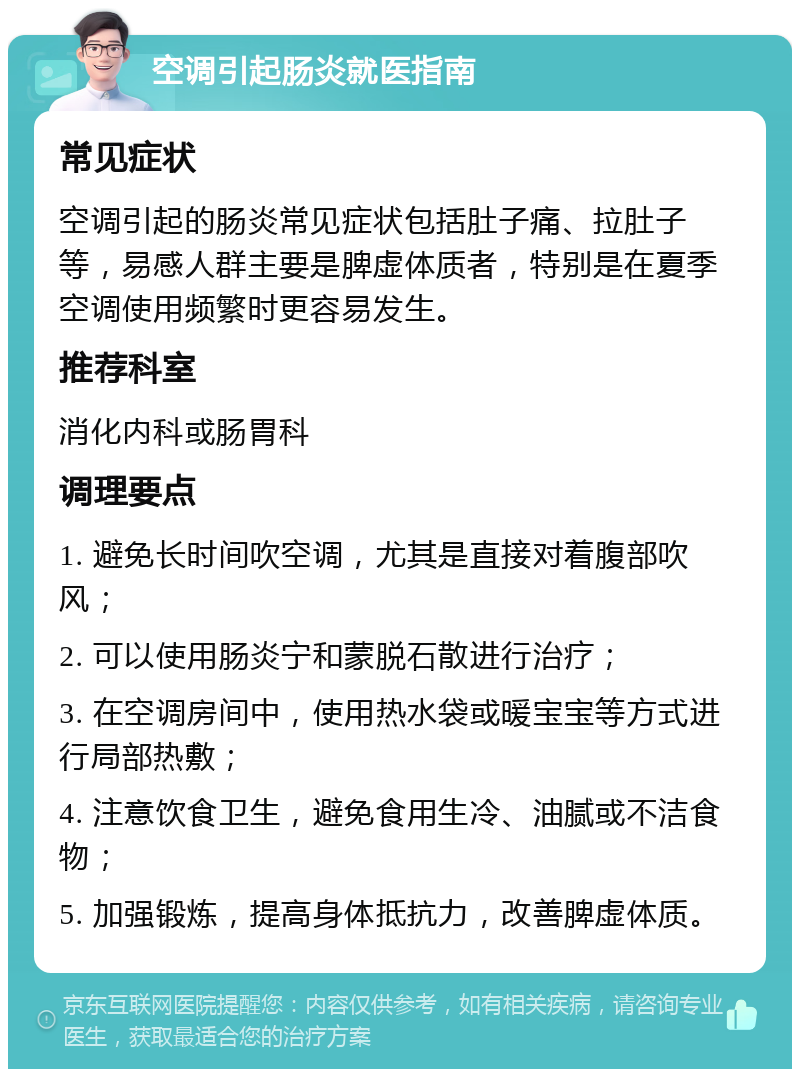 空调引起肠炎就医指南 常见症状 空调引起的肠炎常见症状包括肚子痛、拉肚子等，易感人群主要是脾虚体质者，特别是在夏季空调使用频繁时更容易发生。 推荐科室 消化内科或肠胃科 调理要点 1. 避免长时间吹空调，尤其是直接对着腹部吹风； 2. 可以使用肠炎宁和蒙脱石散进行治疗； 3. 在空调房间中，使用热水袋或暖宝宝等方式进行局部热敷； 4. 注意饮食卫生，避免食用生冷、油腻或不洁食物； 5. 加强锻炼，提高身体抵抗力，改善脾虚体质。