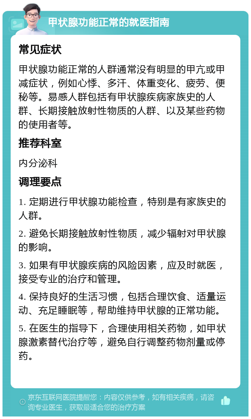 甲状腺功能正常的就医指南 常见症状 甲状腺功能正常的人群通常没有明显的甲亢或甲减症状，例如心悸、多汗、体重变化、疲劳、便秘等。易感人群包括有甲状腺疾病家族史的人群、长期接触放射性物质的人群、以及某些药物的使用者等。 推荐科室 内分泌科 调理要点 1. 定期进行甲状腺功能检查，特别是有家族史的人群。 2. 避免长期接触放射性物质，减少辐射对甲状腺的影响。 3. 如果有甲状腺疾病的风险因素，应及时就医，接受专业的治疗和管理。 4. 保持良好的生活习惯，包括合理饮食、适量运动、充足睡眠等，帮助维持甲状腺的正常功能。 5. 在医生的指导下，合理使用相关药物，如甲状腺激素替代治疗等，避免自行调整药物剂量或停药。